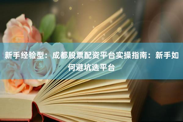 新手经验型：成都股票配资平台实操指南：新手如何避坑选平台