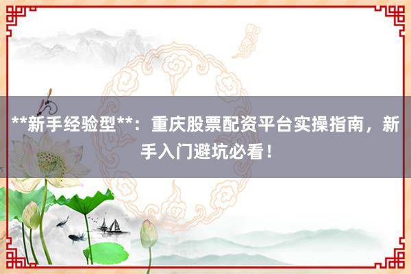 **新手经验型**：重庆股票配资平台实操指南，新手入门避坑必看！