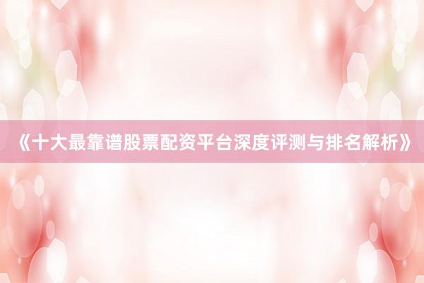 《十大最靠谱股票配资平台深度评测与排名解析》