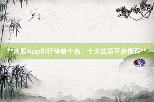 **炒股App排行榜前十名，十大优质平台推荐**