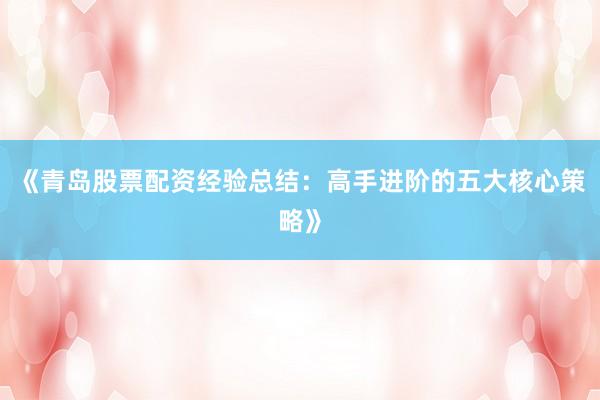 《青岛股票配资经验总结：高手进阶的五大核心策略》
