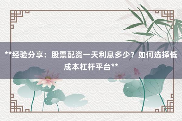 **经验分享：股票配资一天利息多少？如何选择低成本杠杆平台**