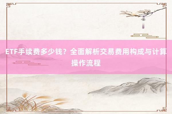ETF手续费多少钱？全面解析交易费用构成与计算操作流程