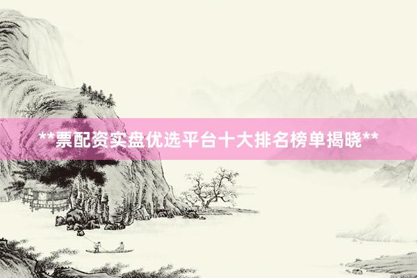 **票配资实盘优选平台十大排名榜单揭晓**