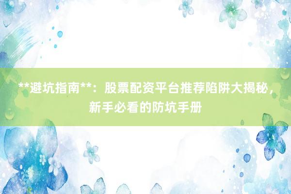 **避坑指南**:股票配资平台推荐陷阱大揭秘,新手必看的防坑手册
