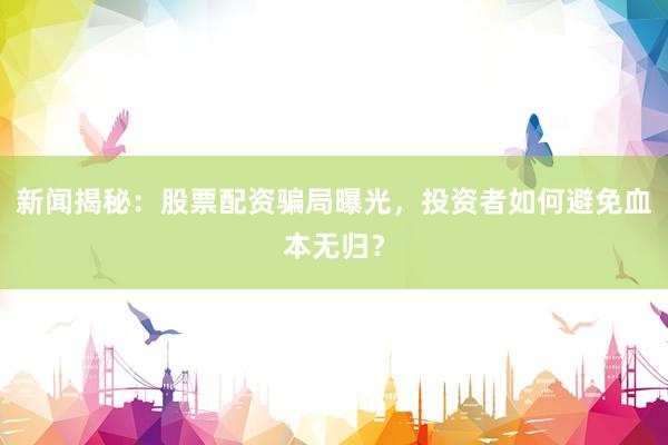 新闻揭秘：股票配资骗局曝光，投资者如何避免血本无归？