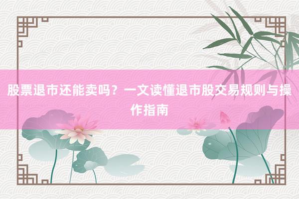 股票退市还能卖吗？一文读懂退市股交易规则与操作指南