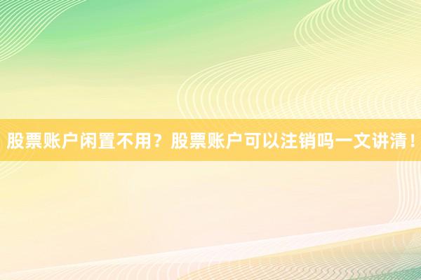 股票账户闲置不用？股票账户可以注销吗一文讲清！