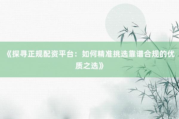 《探寻正规配资平台:如何精准挑选靠谱合规的优质之选》