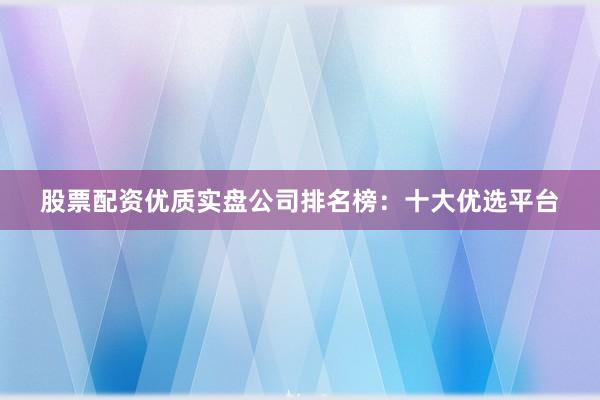 股票配资优质实盘公司排名榜:十大优选平台