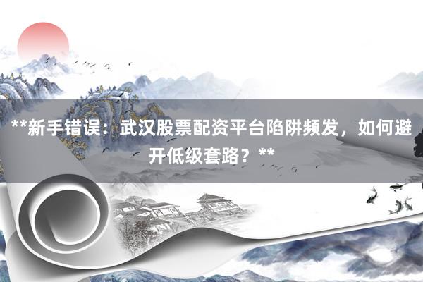 **新手错误:武汉股票配资平台陷阱频发,如何避开低级套路?**