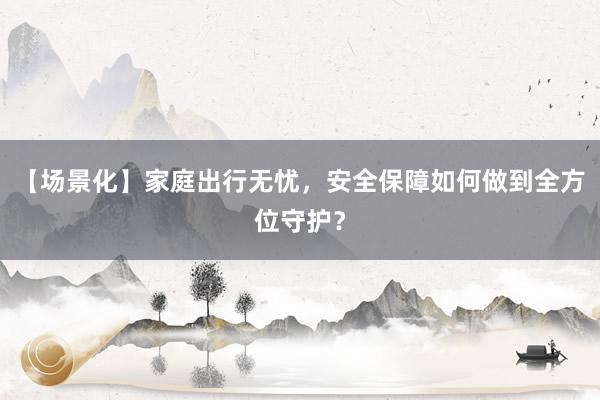 【场景化】家庭出行无忧,安全保障如何做到全方位守护?