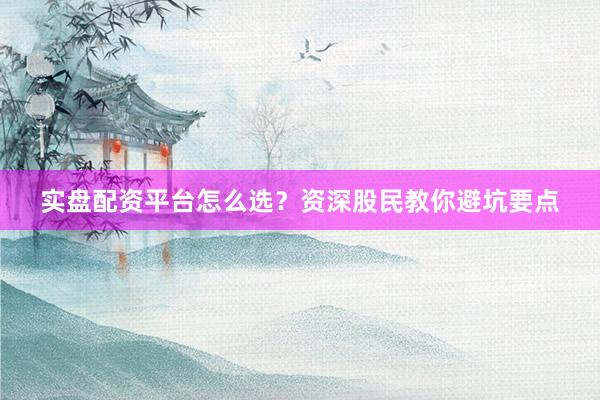 实盘配资平台怎么选?资深股民教你避坑要点