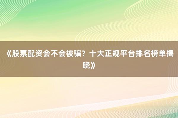 《股票配资会不会被骗?十大正规平台排名榜单揭晓》