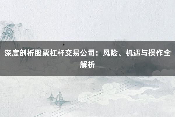 深度剖析股票杠杆交易公司:风险、机遇与操作全解析