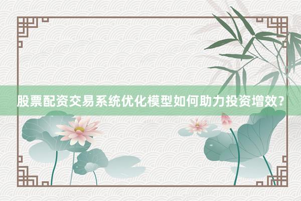 股票配资交易系统优化模型如何助力投资增效？