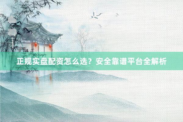 正规实盘配资怎么选？安全靠谱平台全解析