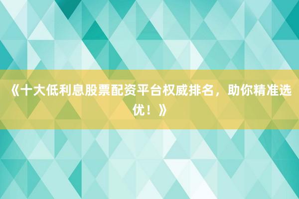《十大低利息股票配资平台权威排名，助你精准选优！》