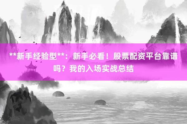 **新手经验型**：新手必看！股票配资平台靠谱吗？我的入场实战总结