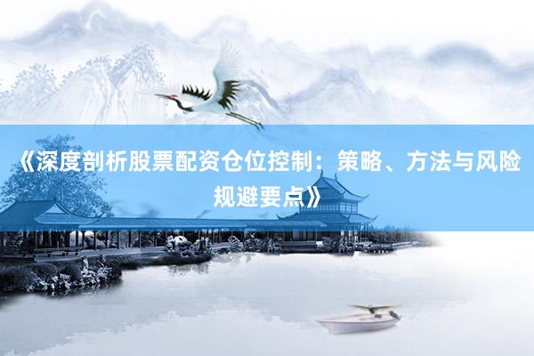 《深度剖析股票配资仓位控制：策略、方法与风险规避要点》