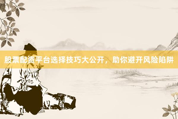 股票配资平台选择技巧大公开，助你避开风险陷阱
