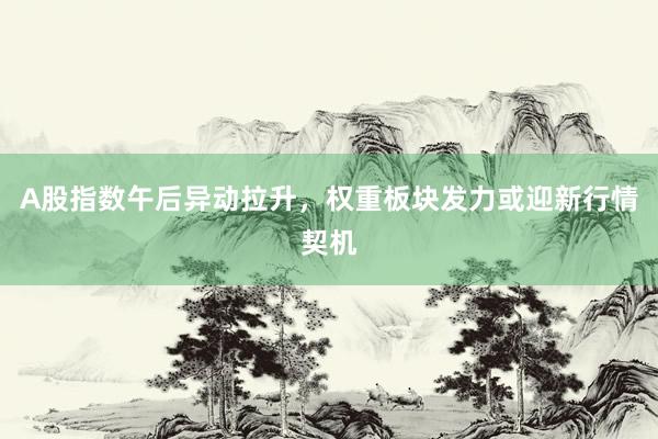 A股指数午后异动拉升，权重板块发力或迎新行情契机
