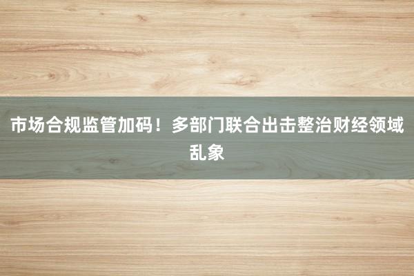 市场合规监管加码!多部门联合出击整治财经领域乱象