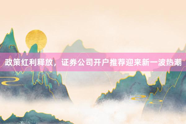 政策红利释放，证券公司开户推荐迎来新一波热潮
