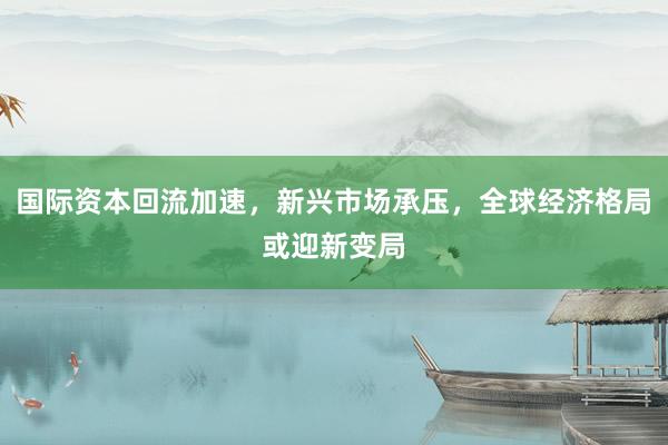 国际资本回流加速,新兴市场承压,全球经济格局或迎新变局