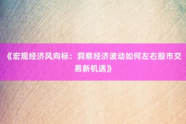 《宏观经济风向标：洞察经济波动如何左右股市交易新机遇》