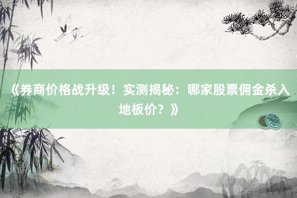 《券商价格战升级!实测揭秘:哪家股票佣金杀入地板价?》