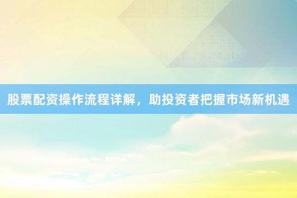 股票配资操作流程详解，助投资者把握市场新机遇