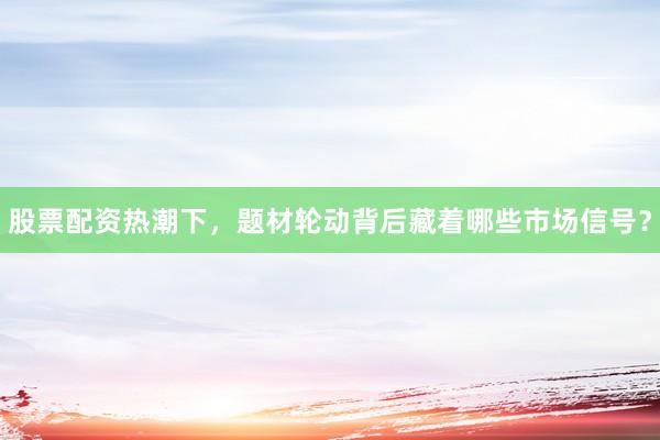 股票配资热潮下，题材轮动背后藏着哪些市场信号？
