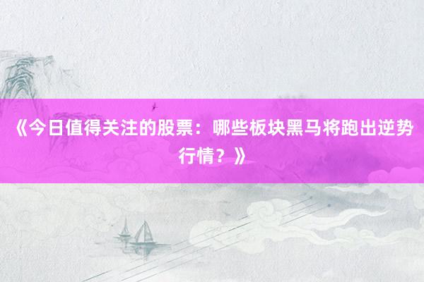 《今日值得关注的股票：哪些板块黑马将跑出逆势行情？》