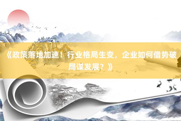 《政策落地加速！行业格局生变，企业如何借势破局谋发展？》