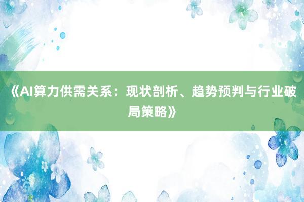 《AI算力供需关系:现状剖析、趋势预判与行业破局策略》
