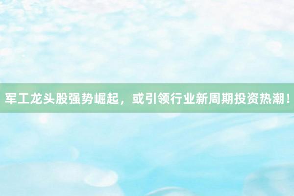军工龙头股强势崛起，或引领行业新周期投资热潮！