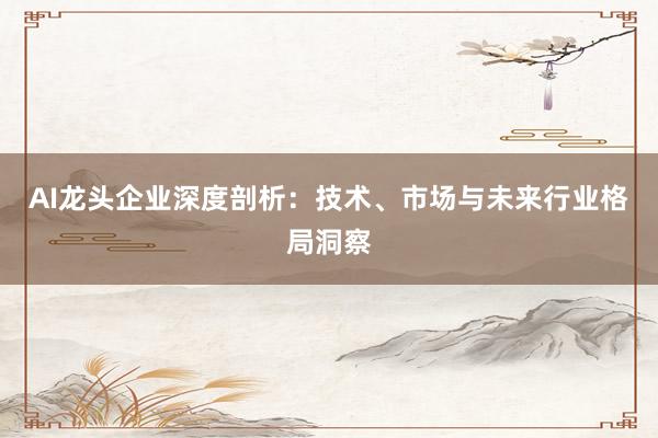 AI龙头企业深度剖析：技术、市场与未来行业格局洞察