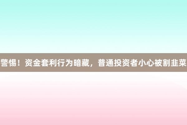 警惕!资金套利行为暗藏,普通投资者小心被割韭菜