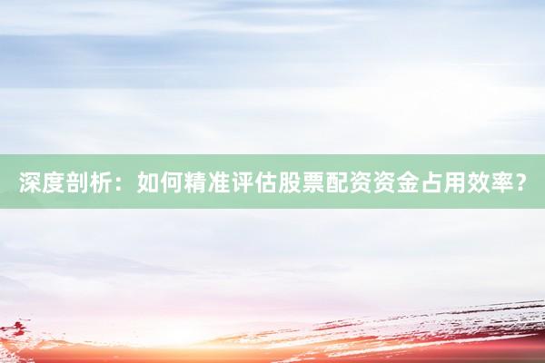 深度剖析：如何精准评估股票配资资金占用效率？