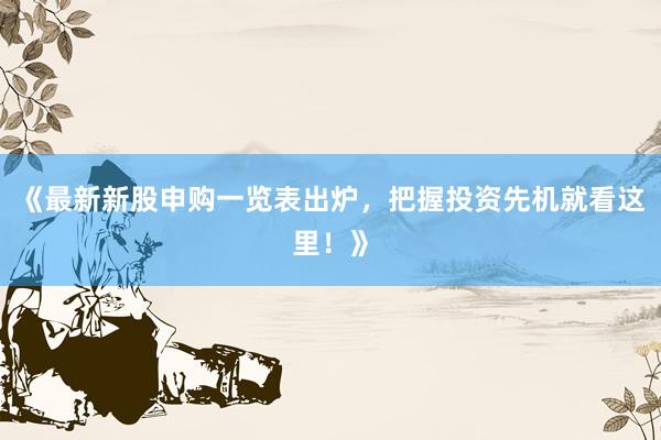 《最新新股申购一览表出炉，把握投资先机就看这里！》