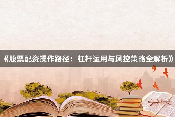 《股票配资操作路径:杠杆运用与风控策略全解析》