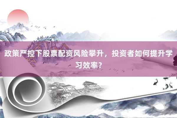 政策严控下股票配资风险攀升，投资者如何提升学习效率？