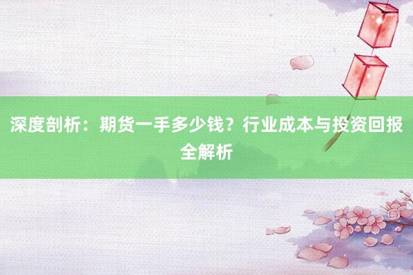 深度剖析：期货一手多少钱？行业成本与投资回报全解析