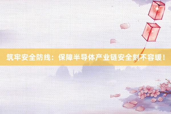 筑牢安全防线：保障半导体产业链安全刻不容缓！
