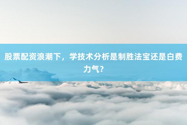 股票配资浪潮下，学技术分析是制胜法宝还是白费力气？