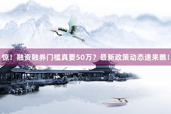 惊！融资融券门槛真要50万？最新政策动态速来瞧！