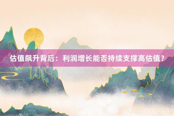 估值飙升背后：利润增长能否持续支撑高估值？