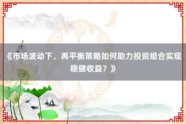《市场波动下，再平衡策略如何助力投资组合实现稳健收益？》