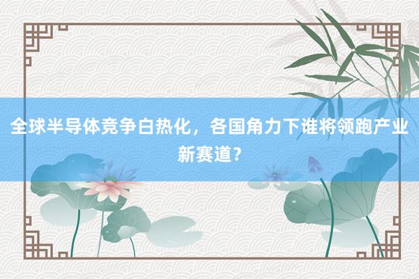 全球半导体竞争白热化，各国角力下谁将领跑产业新赛道？